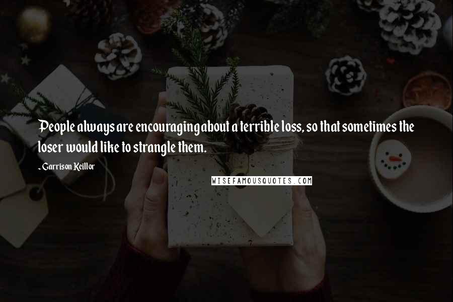 Garrison Keillor Quotes: People always are encouraging about a terrible loss, so that sometimes the loser would like to strangle them.