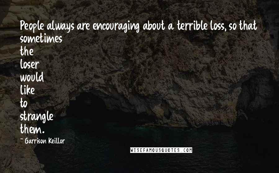 Garrison Keillor Quotes: People always are encouraging about a terrible loss, so that sometimes the loser would like to strangle them.