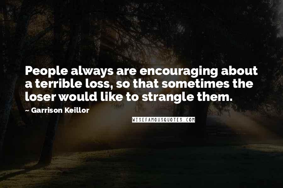 Garrison Keillor Quotes: People always are encouraging about a terrible loss, so that sometimes the loser would like to strangle them.