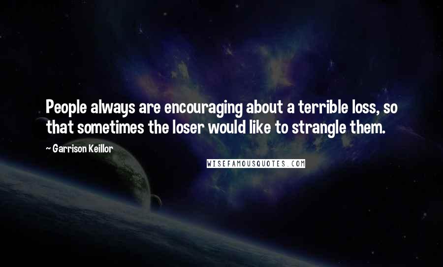 Garrison Keillor Quotes: People always are encouraging about a terrible loss, so that sometimes the loser would like to strangle them.