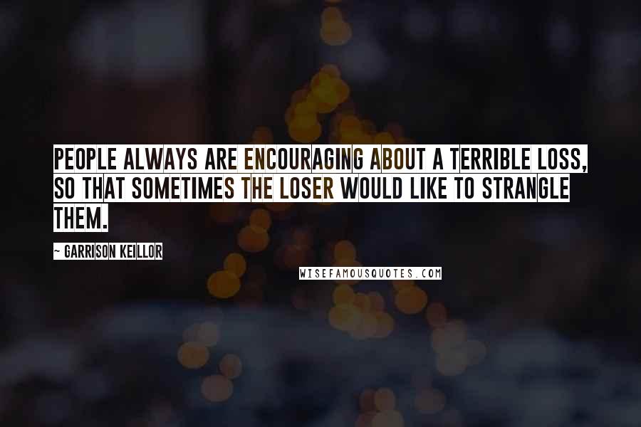 Garrison Keillor Quotes: People always are encouraging about a terrible loss, so that sometimes the loser would like to strangle them.