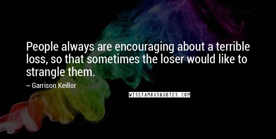 Garrison Keillor Quotes: People always are encouraging about a terrible loss, so that sometimes the loser would like to strangle them.