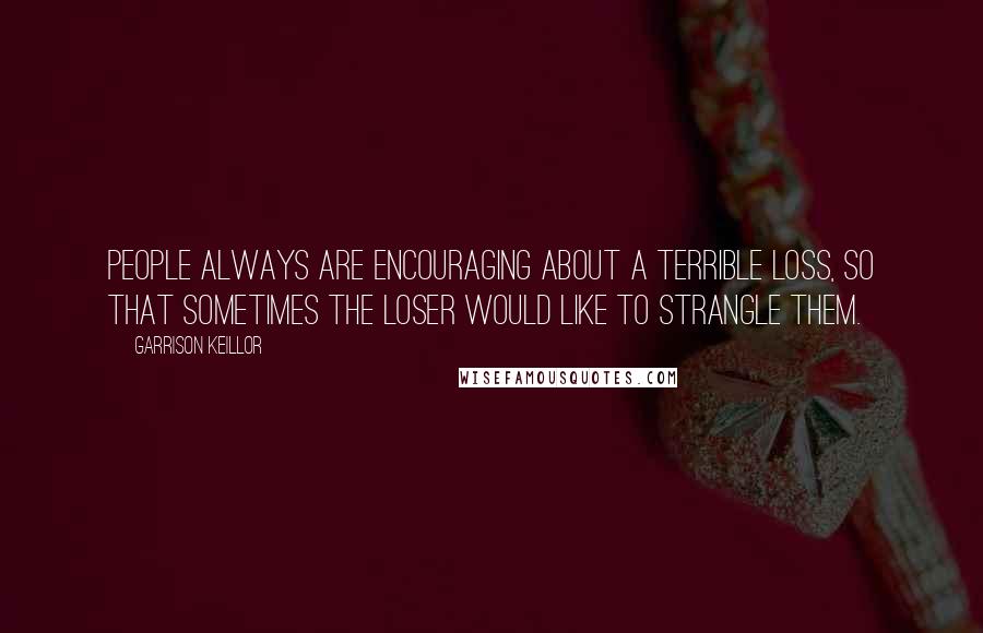 Garrison Keillor Quotes: People always are encouraging about a terrible loss, so that sometimes the loser would like to strangle them.