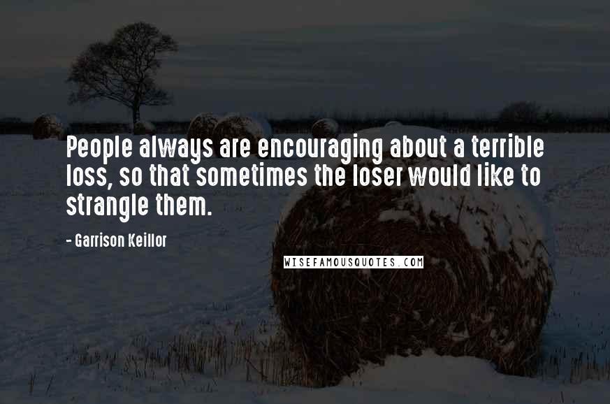 Garrison Keillor Quotes: People always are encouraging about a terrible loss, so that sometimes the loser would like to strangle them.