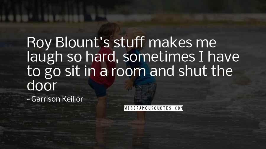 Garrison Keillor Quotes: Roy Blount's stuff makes me laugh so hard, sometimes I have to go sit in a room and shut the door