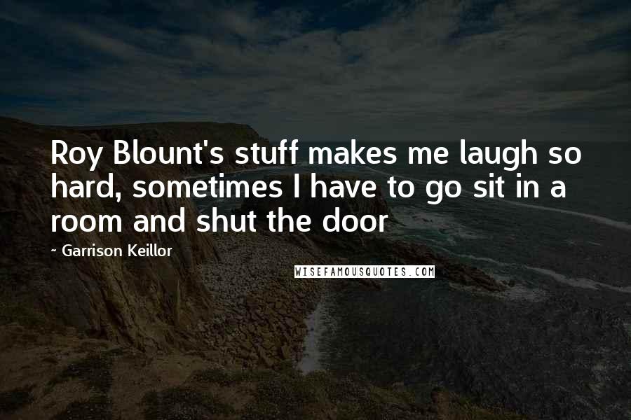 Garrison Keillor Quotes: Roy Blount's stuff makes me laugh so hard, sometimes I have to go sit in a room and shut the door