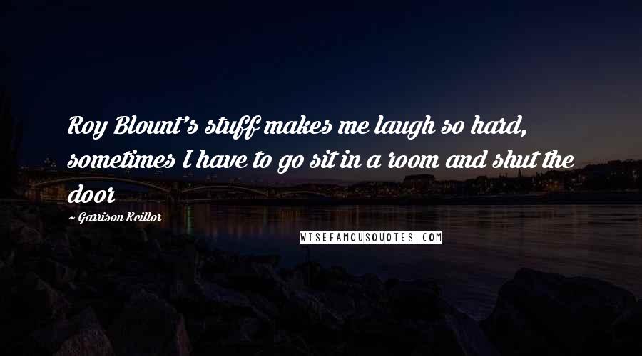 Garrison Keillor Quotes: Roy Blount's stuff makes me laugh so hard, sometimes I have to go sit in a room and shut the door