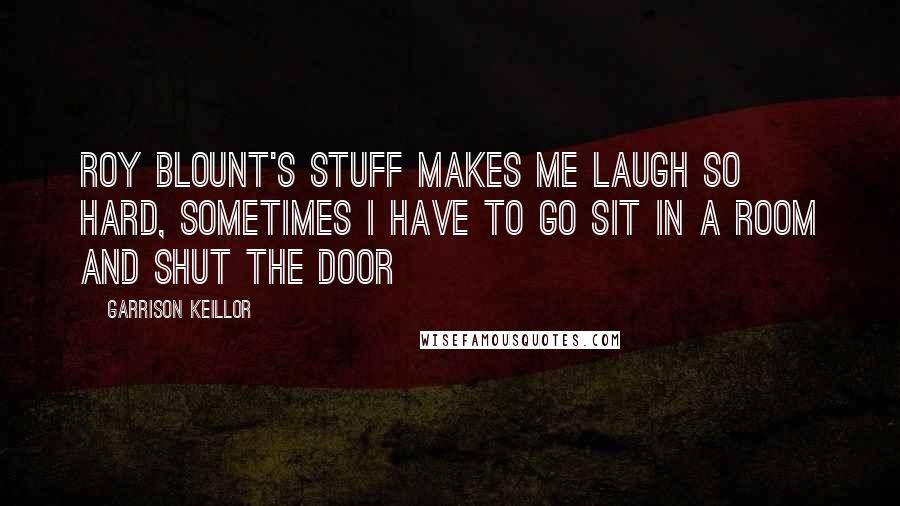 Garrison Keillor Quotes: Roy Blount's stuff makes me laugh so hard, sometimes I have to go sit in a room and shut the door