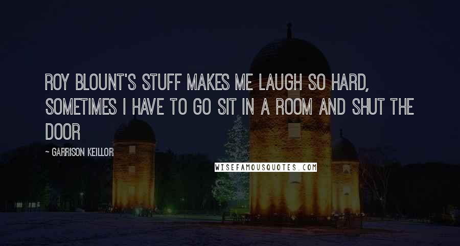 Garrison Keillor Quotes: Roy Blount's stuff makes me laugh so hard, sometimes I have to go sit in a room and shut the door