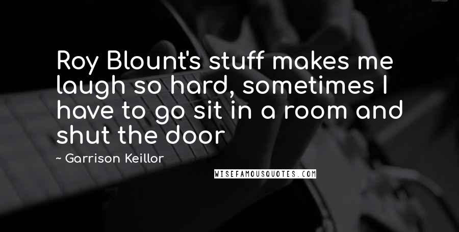 Garrison Keillor Quotes: Roy Blount's stuff makes me laugh so hard, sometimes I have to go sit in a room and shut the door