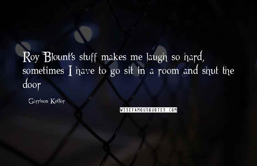 Garrison Keillor Quotes: Roy Blount's stuff makes me laugh so hard, sometimes I have to go sit in a room and shut the door