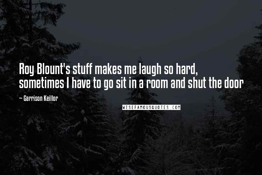 Garrison Keillor Quotes: Roy Blount's stuff makes me laugh so hard, sometimes I have to go sit in a room and shut the door