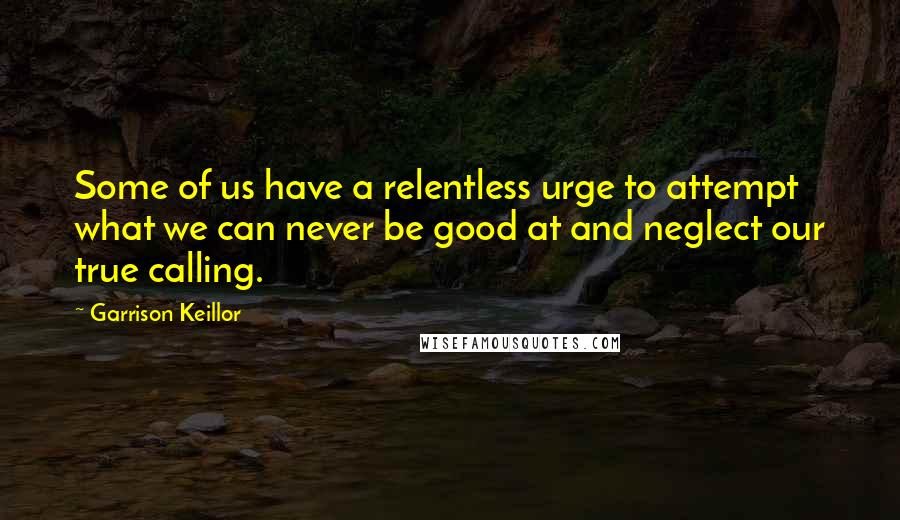 Garrison Keillor Quotes: Some of us have a relentless urge to attempt what we can never be good at and neglect our true calling.