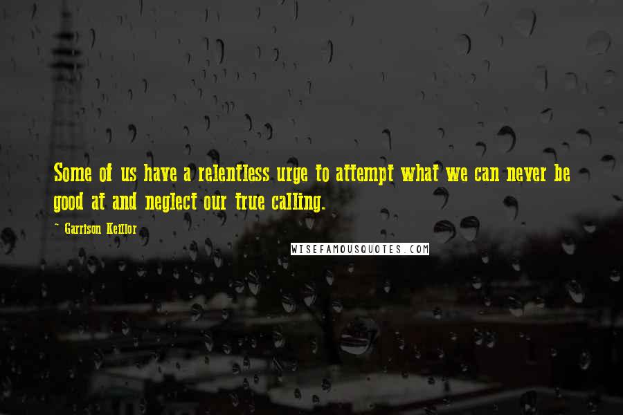 Garrison Keillor Quotes: Some of us have a relentless urge to attempt what we can never be good at and neglect our true calling.