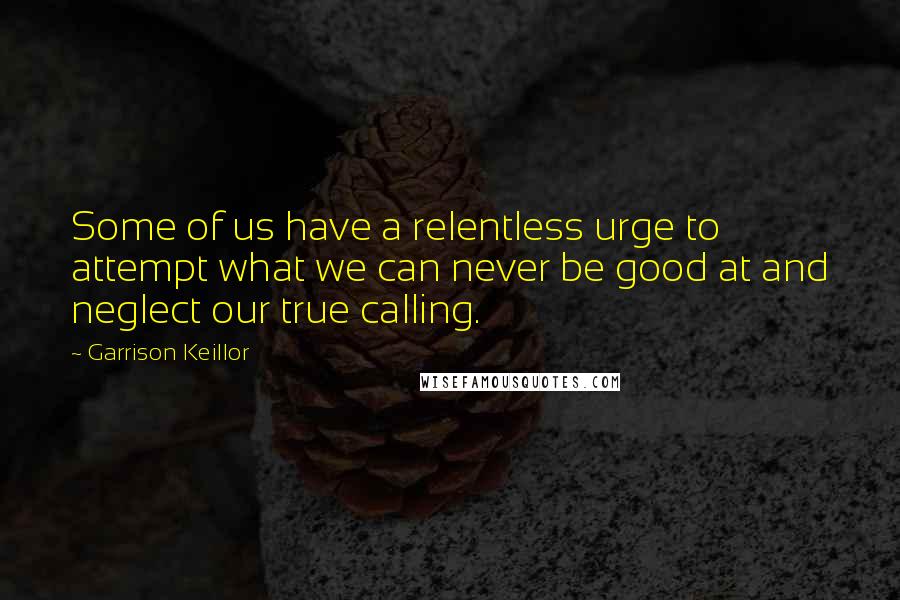 Garrison Keillor Quotes: Some of us have a relentless urge to attempt what we can never be good at and neglect our true calling.