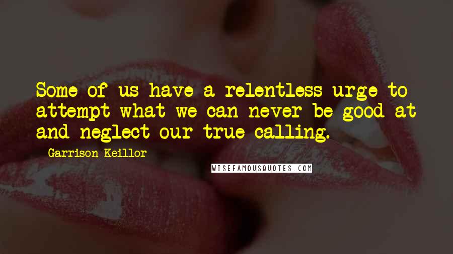 Garrison Keillor Quotes: Some of us have a relentless urge to attempt what we can never be good at and neglect our true calling.