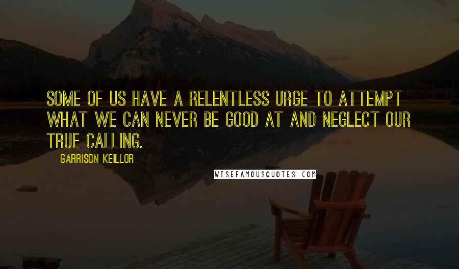 Garrison Keillor Quotes: Some of us have a relentless urge to attempt what we can never be good at and neglect our true calling.