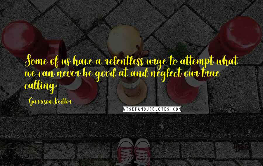 Garrison Keillor Quotes: Some of us have a relentless urge to attempt what we can never be good at and neglect our true calling.