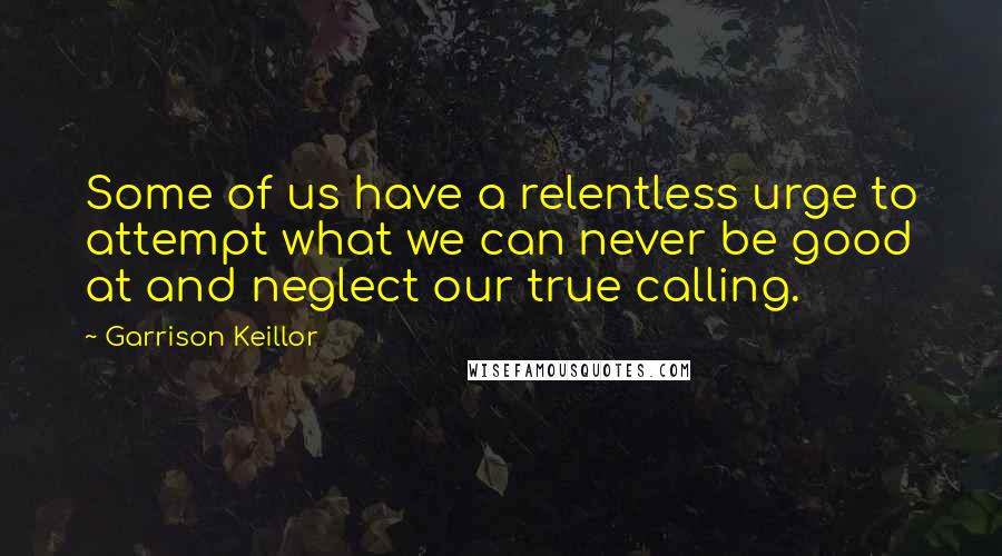 Garrison Keillor Quotes: Some of us have a relentless urge to attempt what we can never be good at and neglect our true calling.