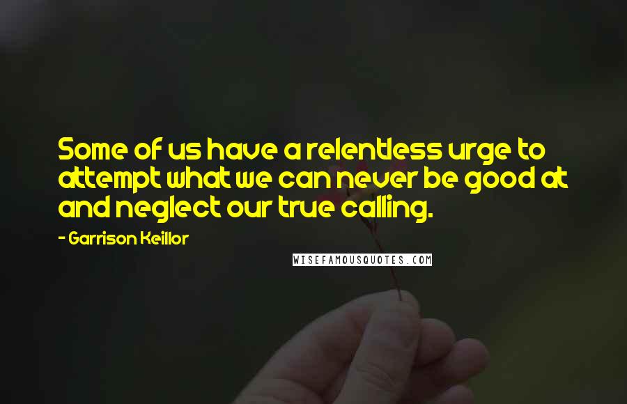 Garrison Keillor Quotes: Some of us have a relentless urge to attempt what we can never be good at and neglect our true calling.