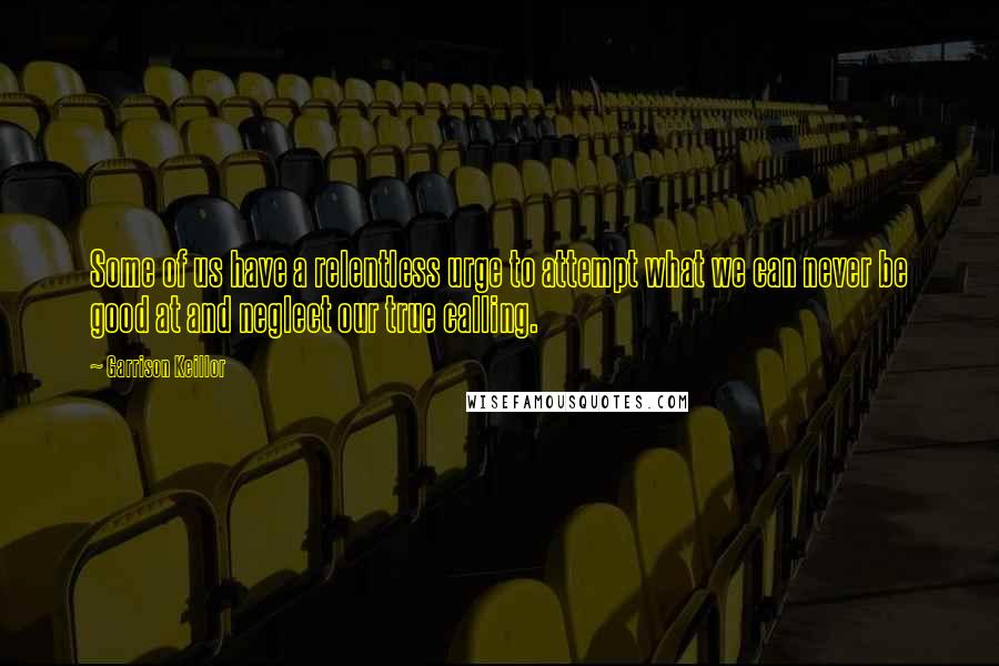 Garrison Keillor Quotes: Some of us have a relentless urge to attempt what we can never be good at and neglect our true calling.