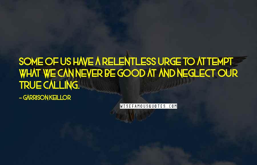 Garrison Keillor Quotes: Some of us have a relentless urge to attempt what we can never be good at and neglect our true calling.