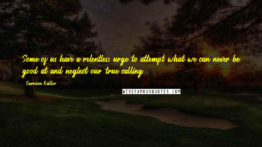 Garrison Keillor Quotes: Some of us have a relentless urge to attempt what we can never be good at and neglect our true calling.