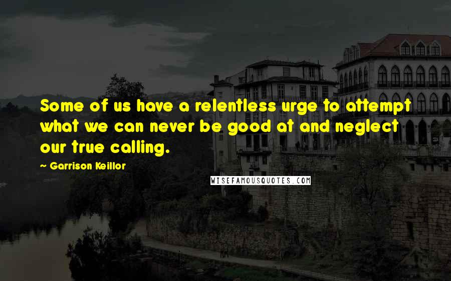 Garrison Keillor Quotes: Some of us have a relentless urge to attempt what we can never be good at and neglect our true calling.
