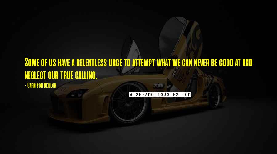 Garrison Keillor Quotes: Some of us have a relentless urge to attempt what we can never be good at and neglect our true calling.