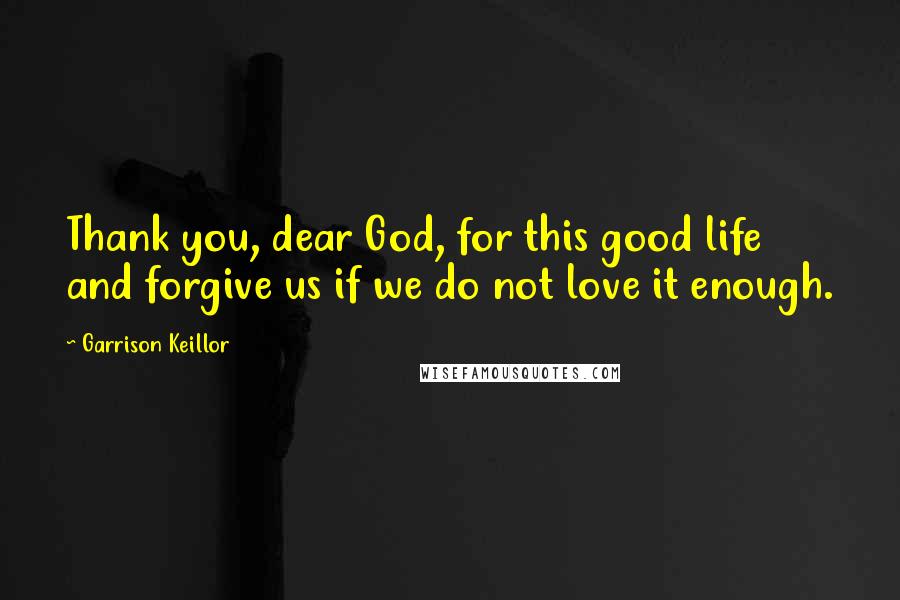 Garrison Keillor Quotes: Thank you, dear God, for this good life and forgive us if we do not love it enough.