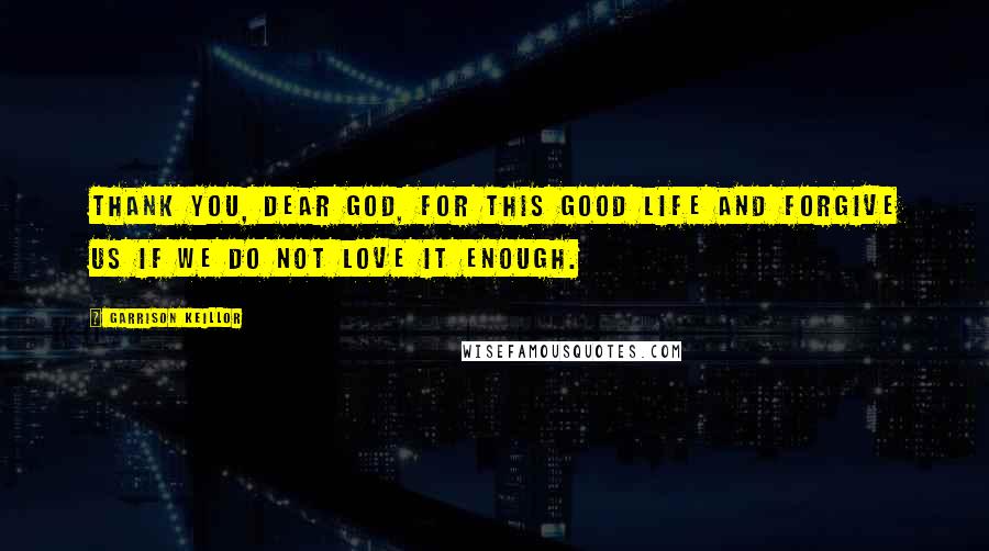 Garrison Keillor Quotes: Thank you, dear God, for this good life and forgive us if we do not love it enough.