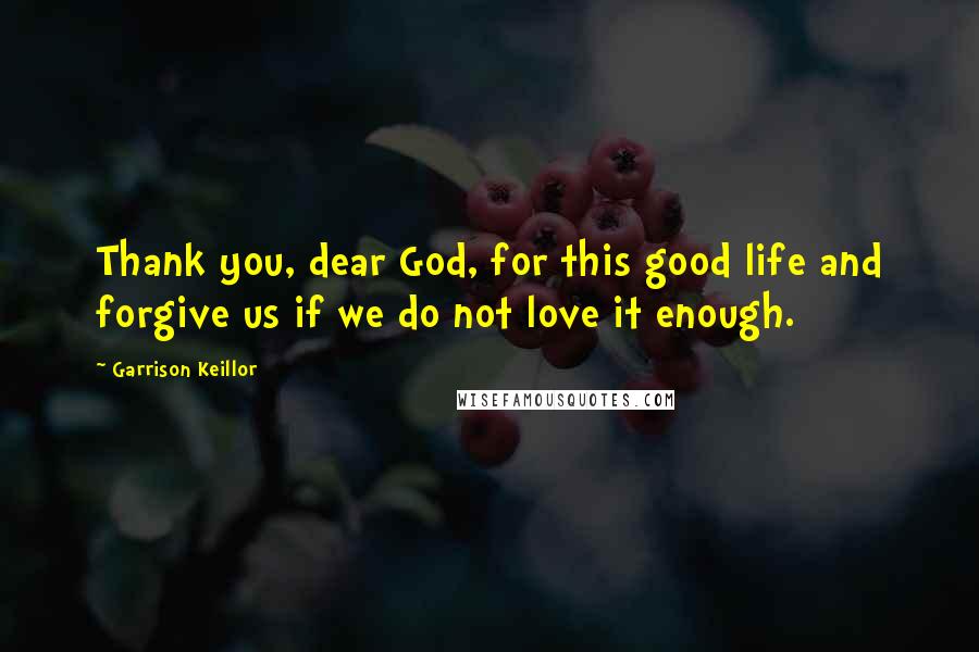 Garrison Keillor Quotes: Thank you, dear God, for this good life and forgive us if we do not love it enough.