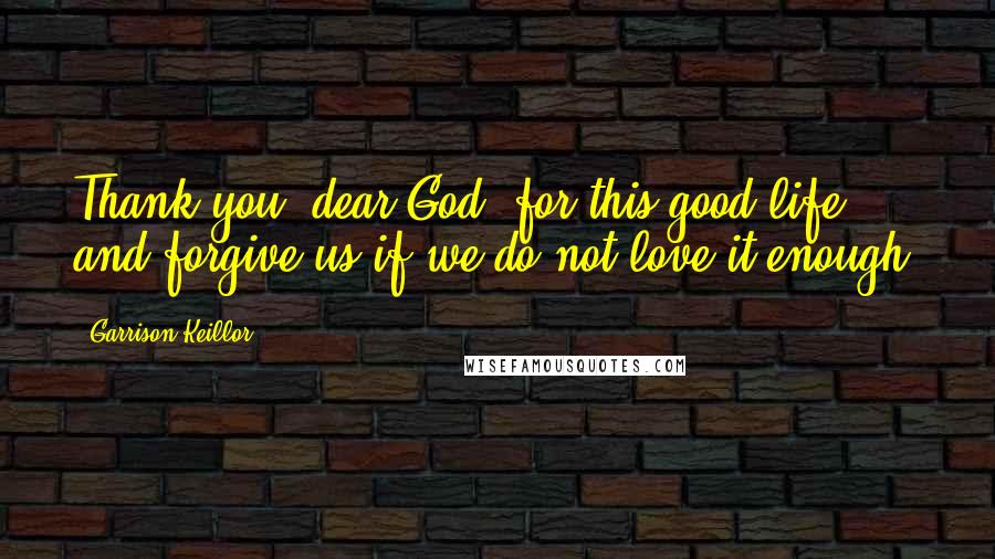 Garrison Keillor Quotes: Thank you, dear God, for this good life and forgive us if we do not love it enough.