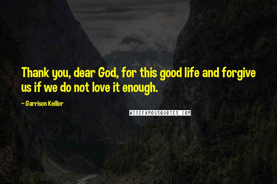 Garrison Keillor Quotes: Thank you, dear God, for this good life and forgive us if we do not love it enough.