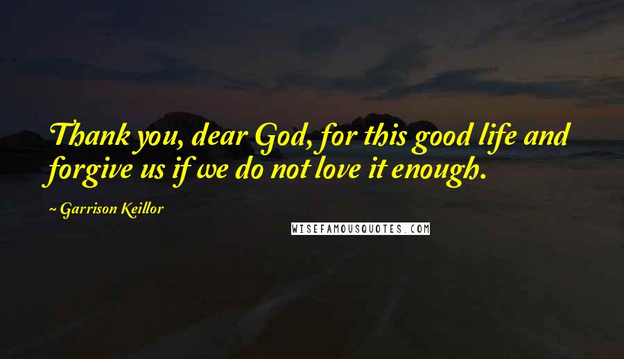 Garrison Keillor Quotes: Thank you, dear God, for this good life and forgive us if we do not love it enough.