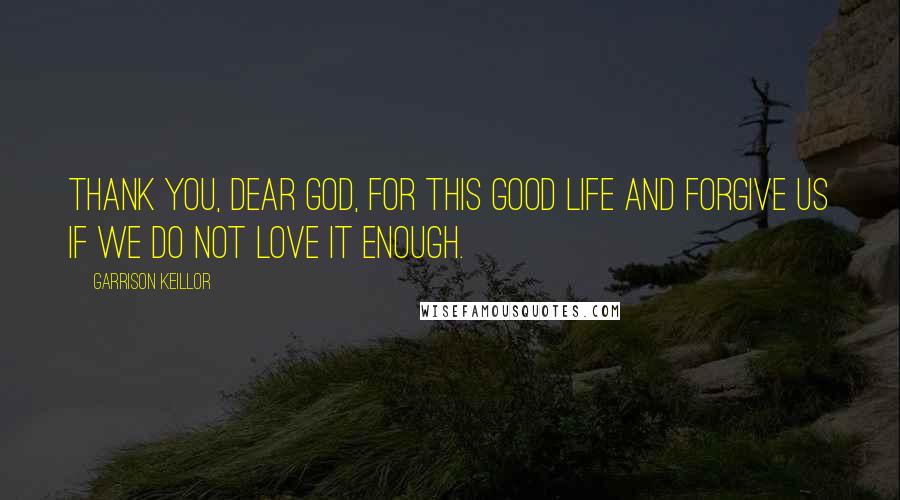 Garrison Keillor Quotes: Thank you, dear God, for this good life and forgive us if we do not love it enough.