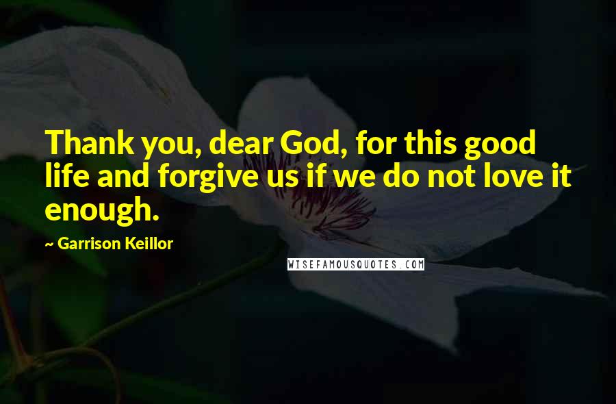 Garrison Keillor Quotes: Thank you, dear God, for this good life and forgive us if we do not love it enough.