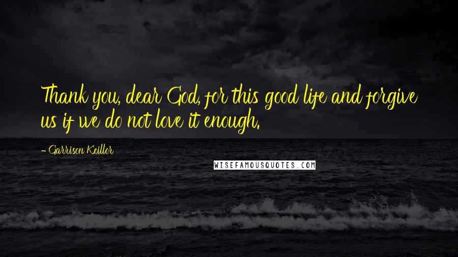 Garrison Keillor Quotes: Thank you, dear God, for this good life and forgive us if we do not love it enough.