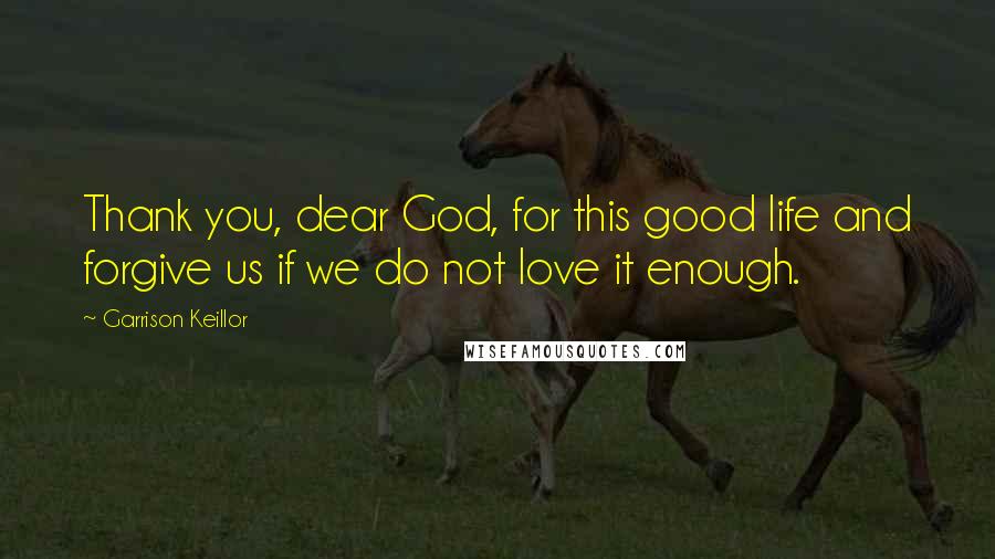 Garrison Keillor Quotes: Thank you, dear God, for this good life and forgive us if we do not love it enough.