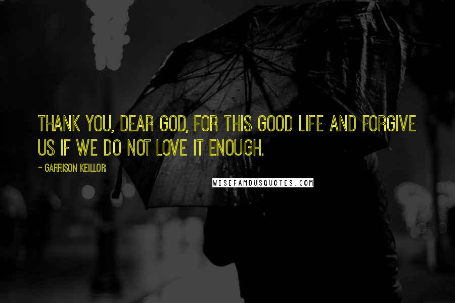 Garrison Keillor Quotes: Thank you, dear God, for this good life and forgive us if we do not love it enough.