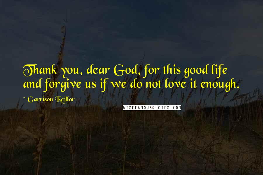 Garrison Keillor Quotes: Thank you, dear God, for this good life and forgive us if we do not love it enough.