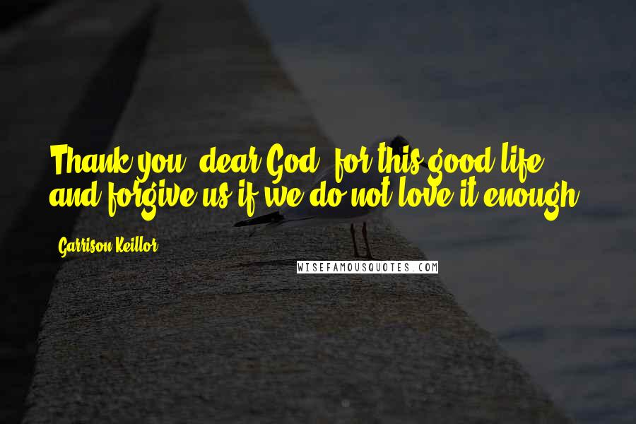 Garrison Keillor Quotes: Thank you, dear God, for this good life and forgive us if we do not love it enough.