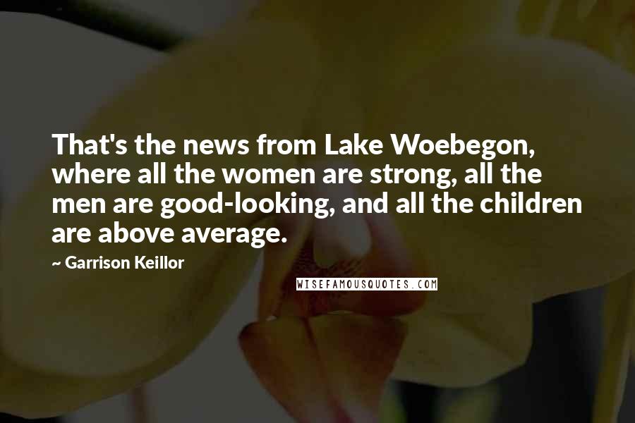 Garrison Keillor Quotes: That's the news from Lake Woebegon, where all the women are strong, all the men are good-looking, and all the children are above average.