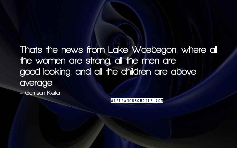Garrison Keillor Quotes: That's the news from Lake Woebegon, where all the women are strong, all the men are good-looking, and all the children are above average.