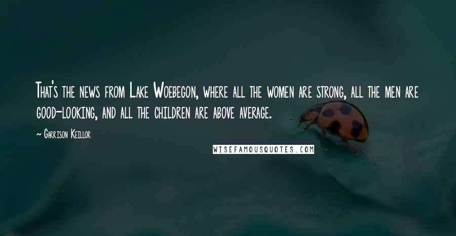 Garrison Keillor Quotes: That's the news from Lake Woebegon, where all the women are strong, all the men are good-looking, and all the children are above average.