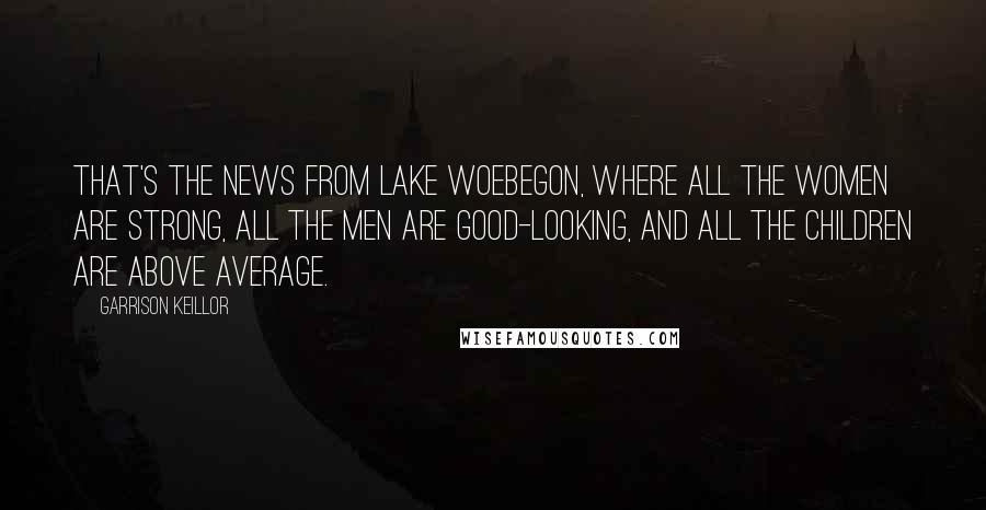 Garrison Keillor Quotes: That's the news from Lake Woebegon, where all the women are strong, all the men are good-looking, and all the children are above average.