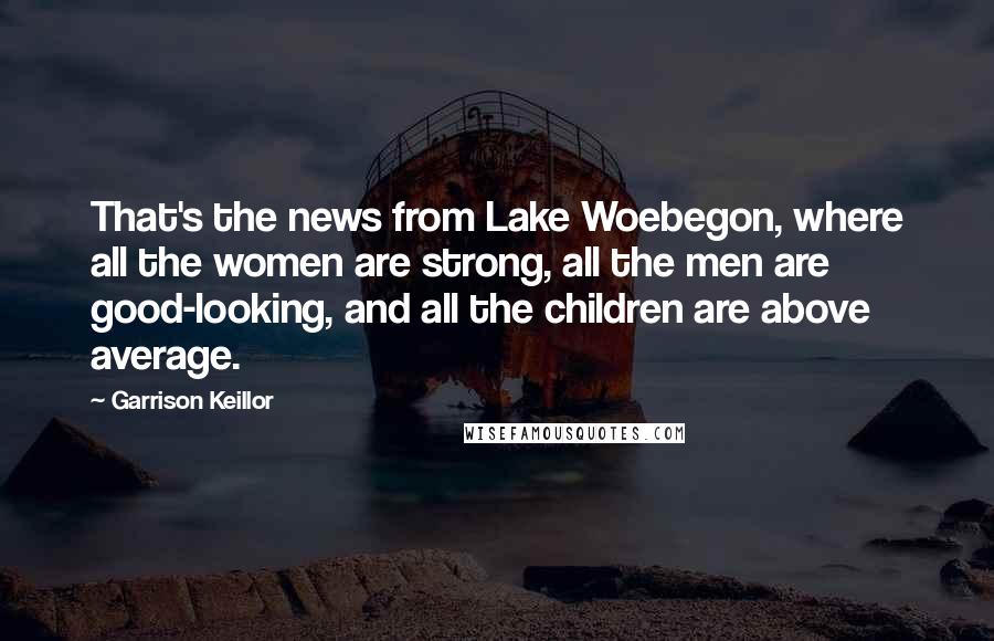 Garrison Keillor Quotes: That's the news from Lake Woebegon, where all the women are strong, all the men are good-looking, and all the children are above average.