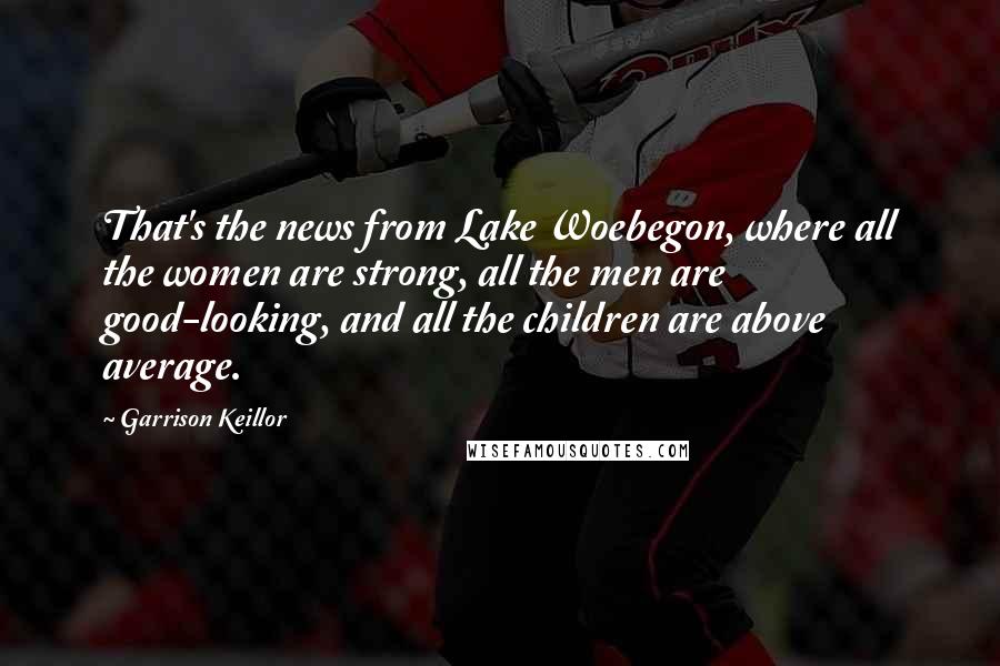 Garrison Keillor Quotes: That's the news from Lake Woebegon, where all the women are strong, all the men are good-looking, and all the children are above average.