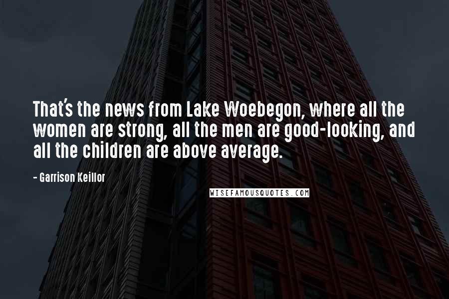 Garrison Keillor Quotes: That's the news from Lake Woebegon, where all the women are strong, all the men are good-looking, and all the children are above average.