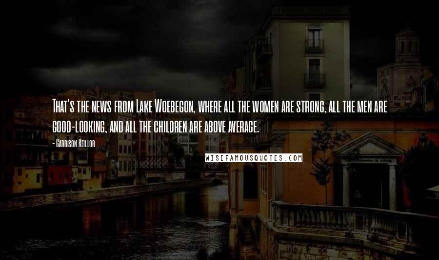Garrison Keillor Quotes: That's the news from Lake Woebegon, where all the women are strong, all the men are good-looking, and all the children are above average.